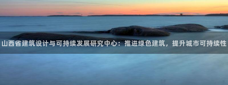 e尊国际app：山西省建筑设计与可持续发展研究中心：推进绿色建筑，提升城市可持续性