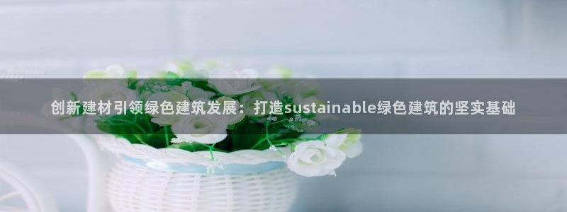 e尊国际app：创新建材引领绿色建筑发展：打造sustainable绿色建筑的坚实基础